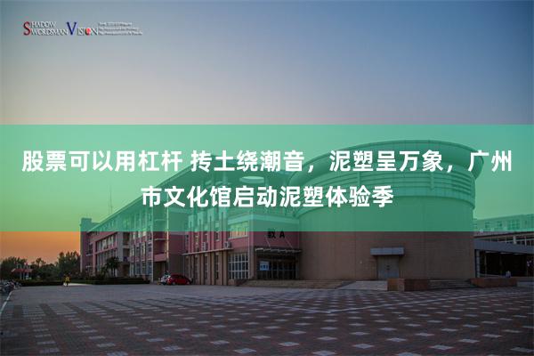 股票可以用杠杆 抟土绕潮音，泥塑呈万象，广州市文化馆启动泥塑体验季