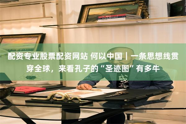配资专业股票配资网站 何以中国｜一条思想线贯穿全球，来看孔子的“圣迹图”有多牛