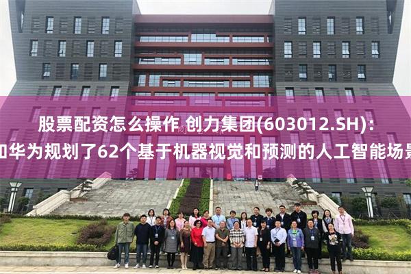 股票配资怎么操作 创力集团(603012.SH)：和华为规划了62个基于机器视觉和预测的人工智能场景