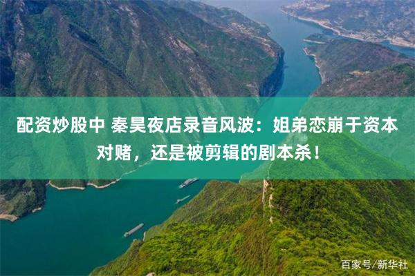 配资炒股中 秦昊夜店录音风波：姐弟恋崩于资本对赌，还是被剪辑的剧本杀！