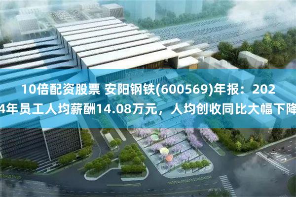 10倍配资股票 安阳钢铁(600569)年报：2024年员工人均薪酬14.08万元，人均创收同比大幅下降