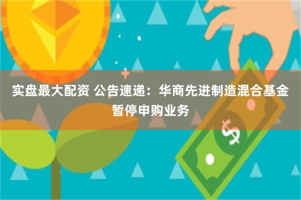 实盘最大配资 公告速递：华商先进制造混合基金暂停申购业务
