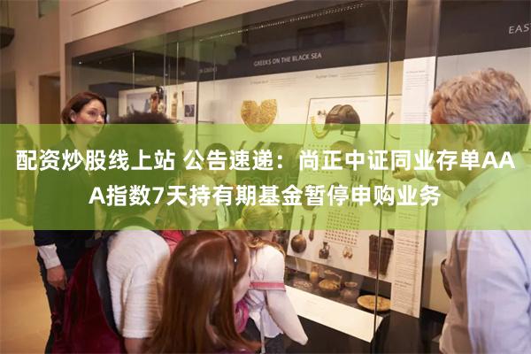 配资炒股线上站 公告速递：尚正中证同业存单AAA指数7天持有期基金暂停申购业务