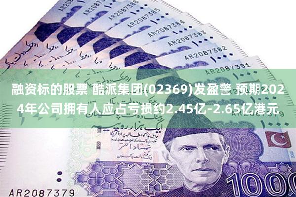 融资标的股票 酷派集团(02369)发盈警 预期2024年公司拥有人应占亏损约2.45亿-2.65亿港元