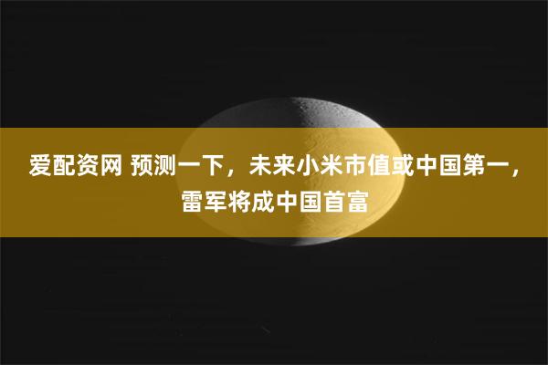 爱配资网 预测一下，未来小米市值或中国第一，雷军将成中国首富