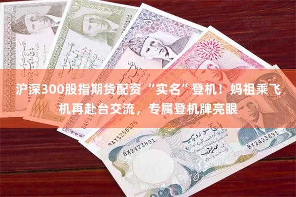 沪深300股指期货配资 “实名”登机！妈祖乘飞机再赴台交流，专属登机牌亮眼