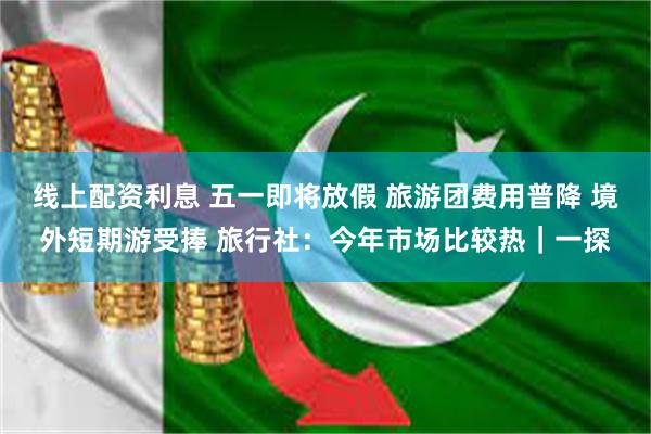 线上配资利息 五一即将放假 旅游团费用普降 境外短期游受捧 旅行社：今年市场比较热｜一探