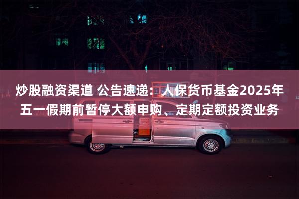 炒股融资渠道 公告速递：人保货币基金2025年五一假期前暂停大额申购、定期定额投资业务