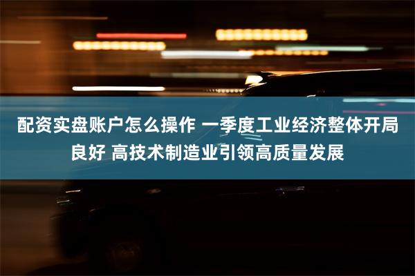 配资实盘账户怎么操作 一季度工业经济整体开局良好 高技术制造业引领高质量发展