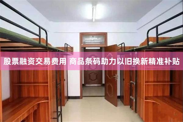 股票融资交易费用 商品条码助力以旧换新精准补贴