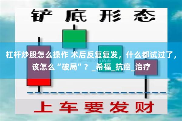 杠杆炒股怎么操作 术后反复复发，什么都试过了，该怎么“破局”？_希福_抗癌_治疗