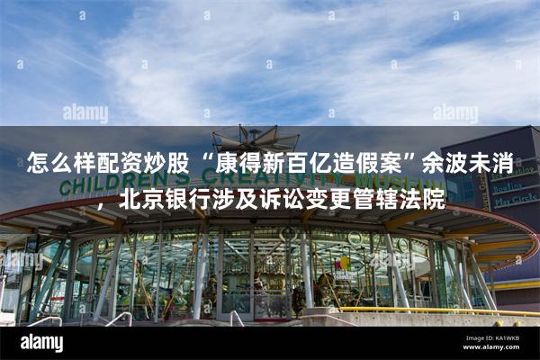 怎么样配资炒股 “康得新百亿造假案”余波未消，北京银行涉及诉讼变更管辖法院