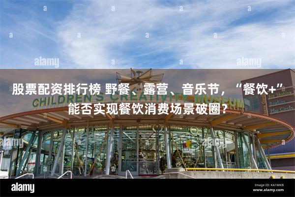 股票配资排行榜 野餐、露营、音乐节，“餐饮+”能否实现餐饮消费场景破圈？