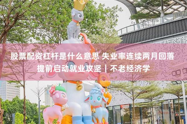 股票配资杠杆是什么意思 失业率连续两月回落 提前启动就业攻坚｜不老经济学