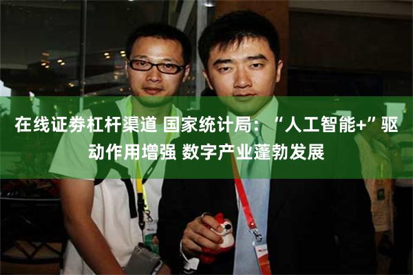 在线证劵杠杆渠道 国家统计局：“人工智能+”驱动作用增强 数字产业蓬勃发展