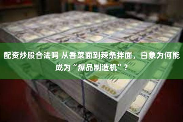 配资炒股合法吗 从香菜面到辣条拌面，白象为何能成为“爆品制造机”？