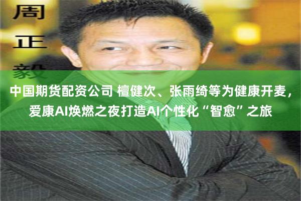 中国期货配资公司 檀健次、张雨绮等为健康开麦，爱康AI焕燃之夜打造AI个性化“智愈”之旅