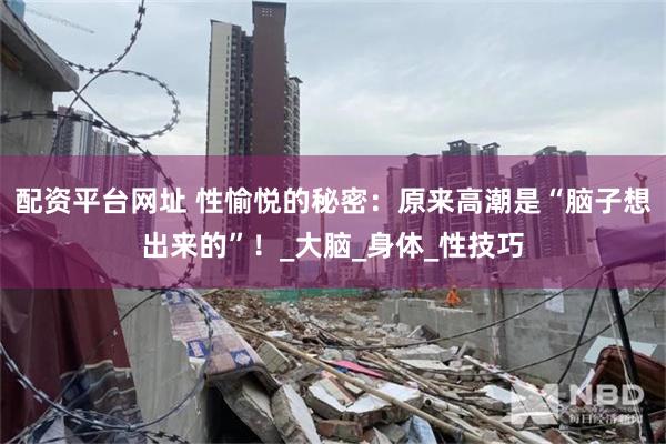 配资平台网址 性愉悦的秘密：原来高潮是“脑子想出来的”！_大脑_身体_性技巧