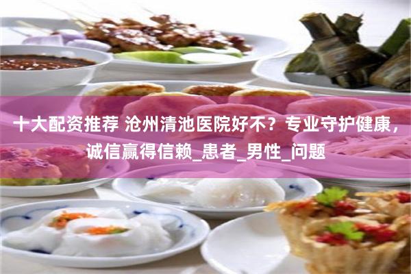 十大配资推荐 沧州清池医院好不？专业守护健康，诚信赢得信赖_患者_男性_问题