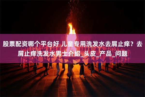 股票配资哪个平台好 儿童专用洗发水去屑止痒？去屑止痒洗发水男士介绍_头皮_产品_问题