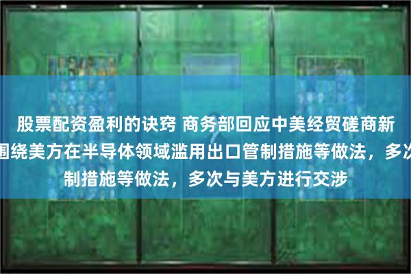 股票配资盈利的诀窍 商务部回应中美经贸磋商新动向：近期中方围绕美方在半导体领域滥用出口管制措施等做法，多次与美方进行交涉