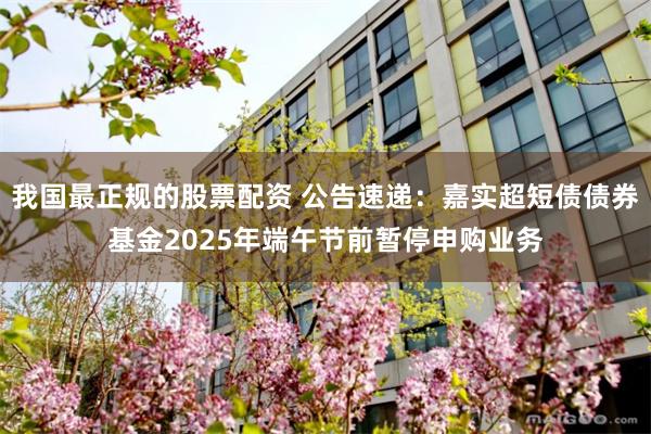 我国最正规的股票配资 公告速递：嘉实超短债债券基金2025年端午节前暂停申购业务