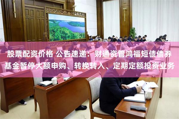 股票配资价格 公告速递：财通资管鸿福短债债券基金暂停大额申购、转换转入、定期定额投资业务
