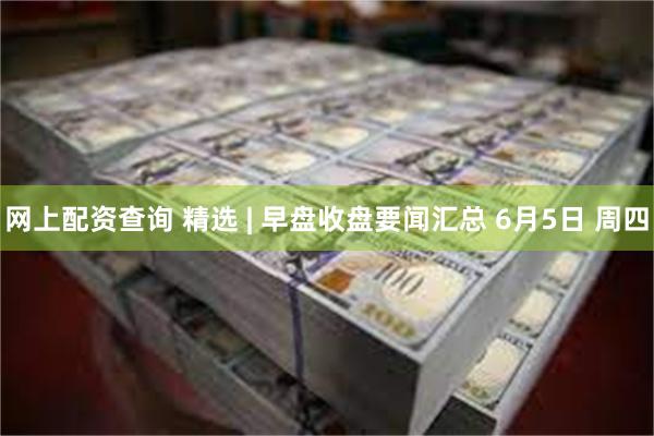 网上配资查询 精选 | 早盘收盘要闻汇总 6月5日 周四