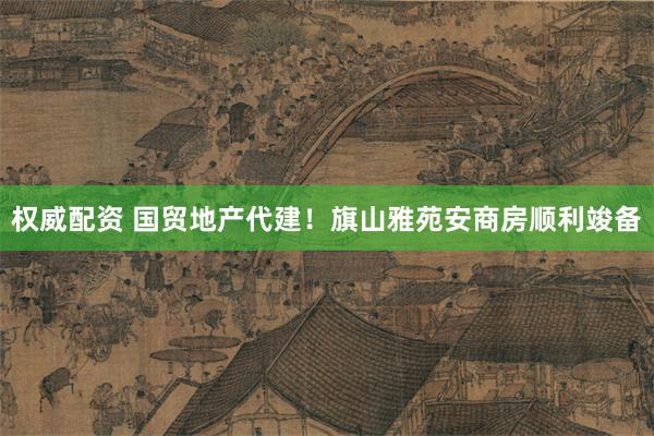 权威配资 国贸地产代建！旗山雅苑安商房顺利竣备