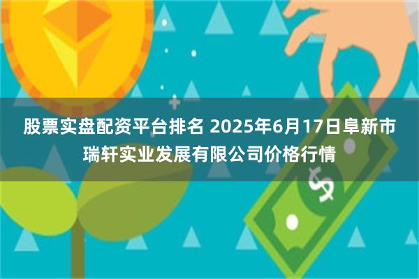 股票实盘配资平台排名 2025年6月17日阜新市瑞轩实业发展有限公司价格行情