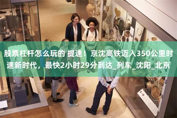 股票杠杆怎么玩的 提速！京沈高铁迈入350公里时速新时代，最快2小时29分到达_列车_沈阳_北京
