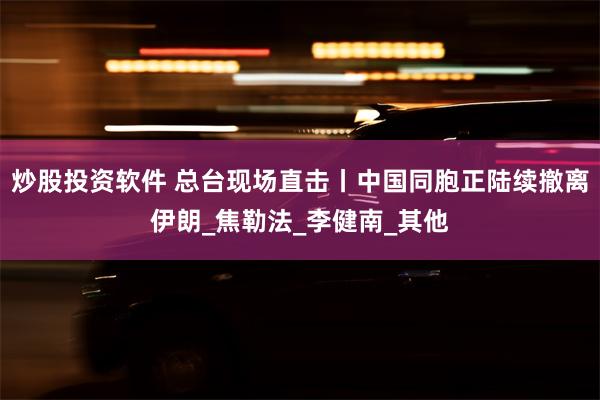 炒股投资软件 总台现场直击丨中国同胞正陆续撤离伊朗_焦勒法_李健南_其他