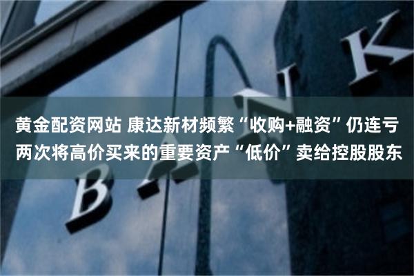 黄金配资网站 康达新材频繁“收购+融资”仍连亏 两次将高价买来的重要资产“低价”卖给控股股东
