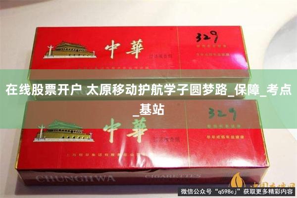 在线股票开户 太原移动护航学子圆梦路_保障_考点_基站