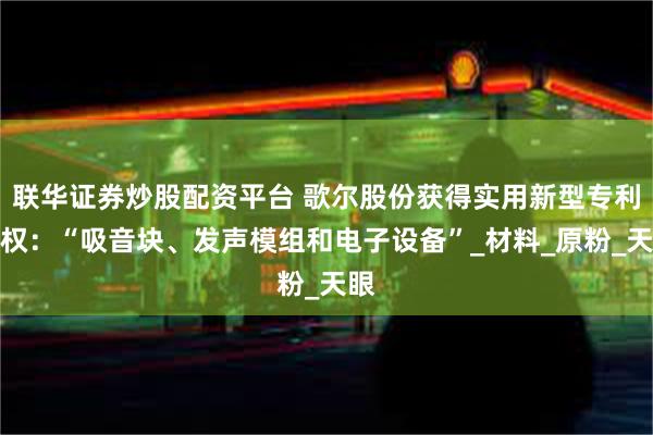 联华证券炒股配资平台 歌尔股份获得实用新型专利授权：“吸音块、发声模组和电子设备”_材料_原粉_天眼