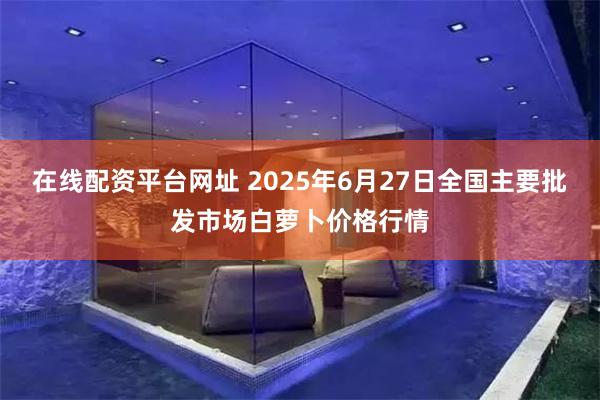 在线配资平台网址 2025年6月27日全国主要批发市场白萝卜价格行情