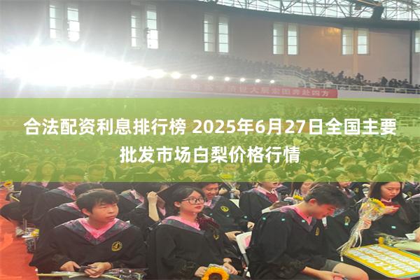 合法配资利息排行榜 2025年6月27日全国主要批发市场白梨价格行情