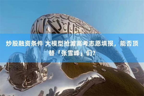 炒股融资条件 大模型抢滩高考志愿填报，能否顶替「张雪峰」们？