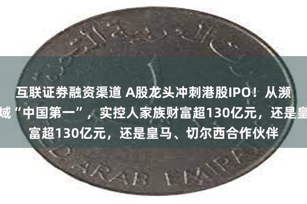 互联证劵融资渠道 A股龙头冲刺港股IPO！从濒临倒闭发展成这一领域“中国第一”，实控人家族财富超130亿元，还是皇马、切尔西合作伙伴