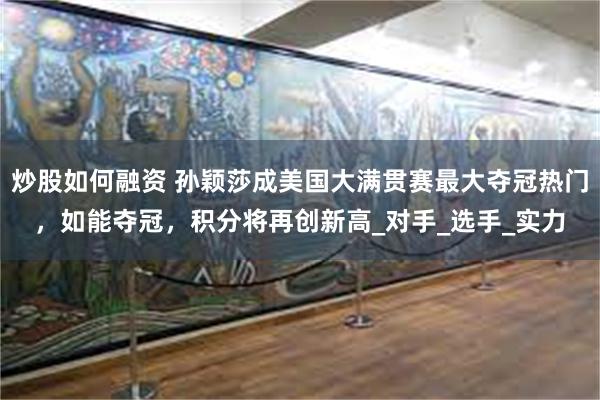 炒股如何融资 孙颖莎成美国大满贯赛最大夺冠热门，如能夺冠，积分将再创新高_对手_选手_实力