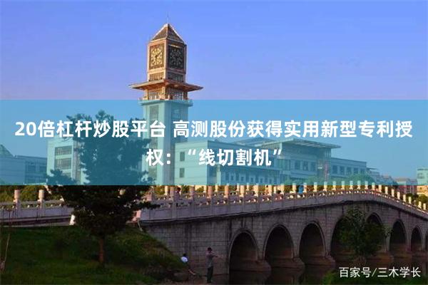 20倍杠杆炒股平台 高测股份获得实用新型专利授权：“线切割机”