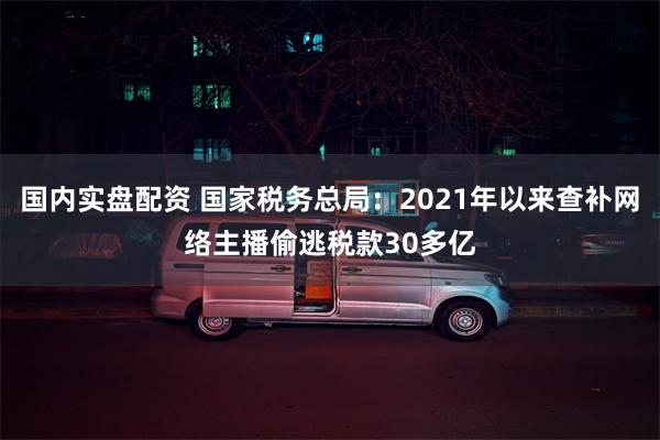 国内实盘配资 国家税务总局：2021年以来查补网络主播偷逃税款30多亿