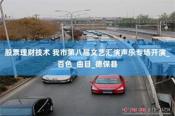 股票理财技术 我市第八届文艺汇演声乐专场开演_百色_曲目_德保县
