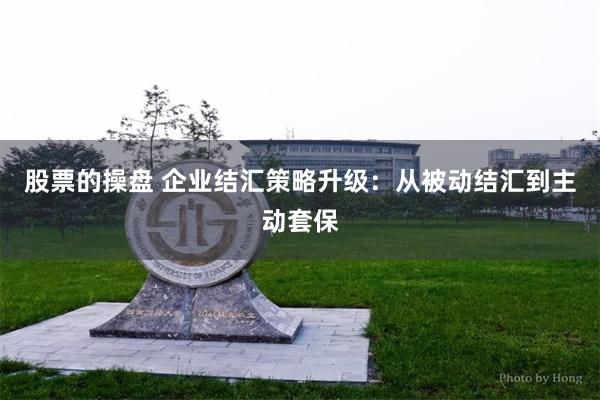 股票的操盘 企业结汇策略升级：从被动结汇到主动套保