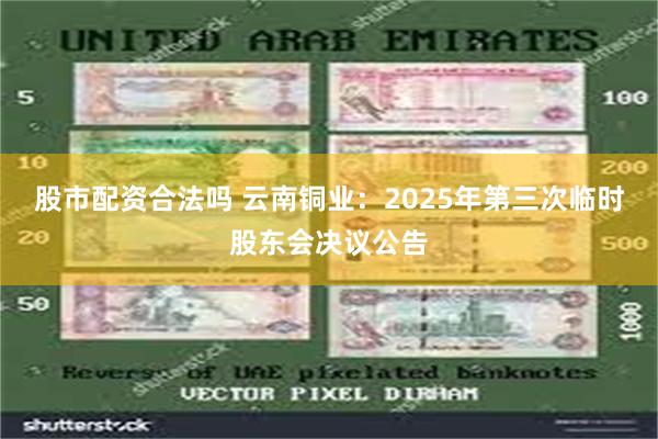 股市配资合法吗 云南铜业：2025年第三次临时股东会决议公告