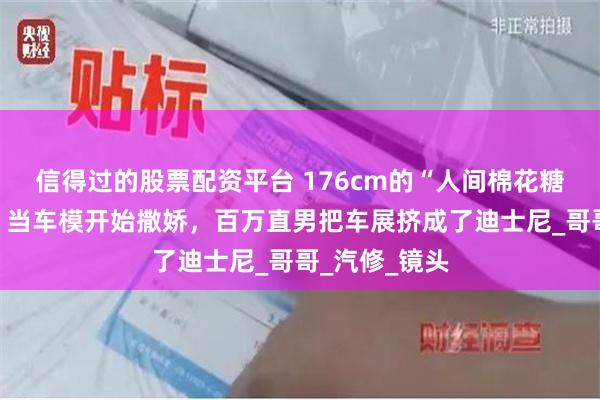 信得过的股票配资平台 176cm的“人间棉花糖”！任绵绵：当车模开始撒娇，百万直男把车展挤成了迪士尼_哥哥_汽修_镜头