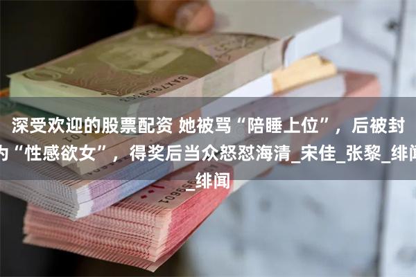 深受欢迎的股票配资 她被骂“陪睡上位”，后被封为“性感欲女”，得奖后当众怒怼海清_宋佳_张黎_绯闻