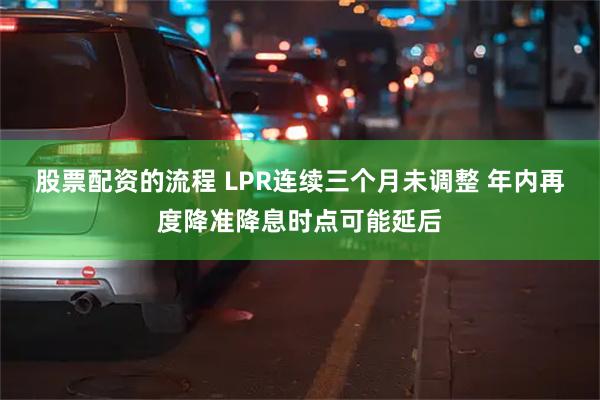 股票配资的流程 LPR连续三个月未调整 年内再度降准降息时点可能延后