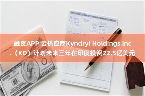 融资APP 云供应商Kyndryl Holdings Inc.（KD）计划未来三年在印度投资22.5亿美元