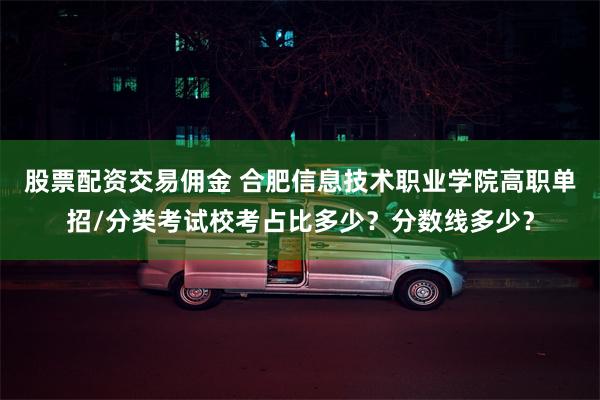 股票配资交易佣金 合肥信息技术职业学院高职单招/分类考试校考占比多少？分数线多少？